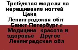 Требуются модели на наращивание ногтей  › Цена ­ 100 - Ленинградская обл., Санкт-Петербург г. Медицина, красота и здоровье » Другое   . Ленинградская обл.